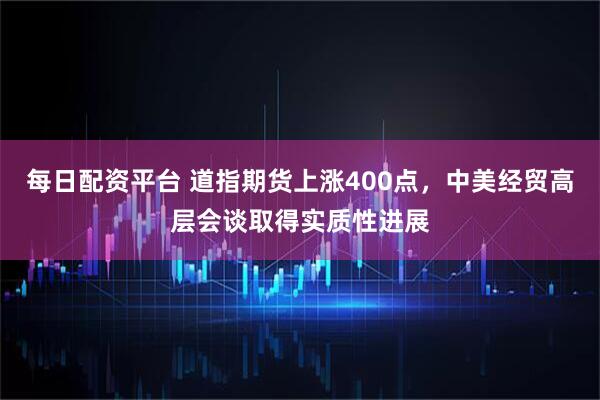 每日配资平台 道指期货上涨400点，中美经贸高层会谈取得实质性进展