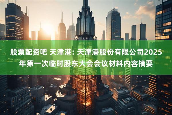 股票配资吧 天津港: 天津港股份有限公司2025年第一次临时股东大会会议材料内容摘要