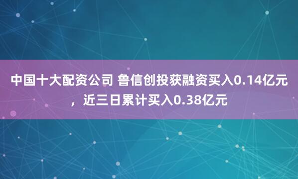 中国十大配资公司 鲁信创投获融资买入0.14亿元，近三日累计买入0.38亿元