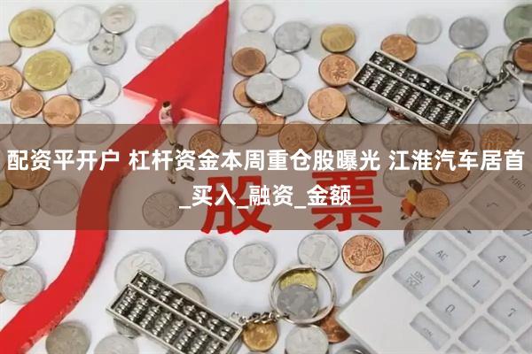 配资平开户 杠杆资金本周重仓股曝光 江淮汽车居首_买入_融资_金额
