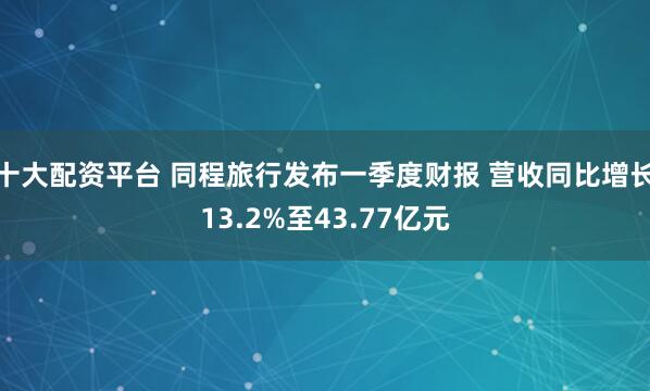 十大配资平台 同程旅行发布一季度财报 营收同比增长13.2%至43.77亿元