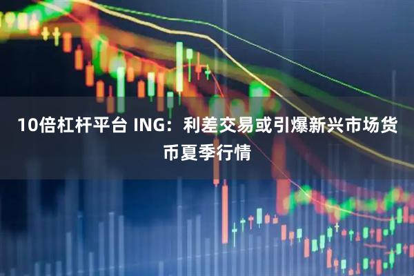 10倍杠杆平台 ING：利差交易或引爆新兴市场货币夏季行情
