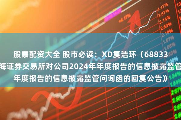 股票配资大全 股市必读：XD复洁环（688335）新发布《关于上海证券交易所对公司2024年年度报告的信息披露监管问询函的回复公告》