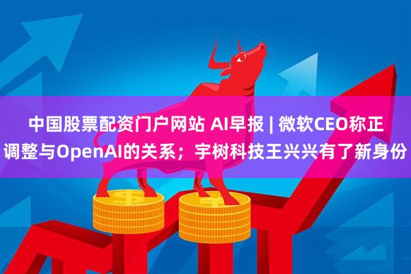中国股票配资门户网站 AI早报 | 微软CEO称正调整与OpenAI的关系；宇树科技王兴兴有了新身份