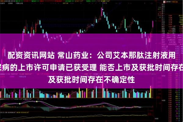 配资资讯网站 常山药业：公司艾本那肽注射液用于2型糖尿病的上市许可申请已获受理 能否上市及获批时间存在不确定性