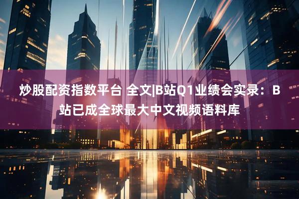 炒股配资指数平台 全文|B站Q1业绩会实录：B站已成全球最大中文视频语料库