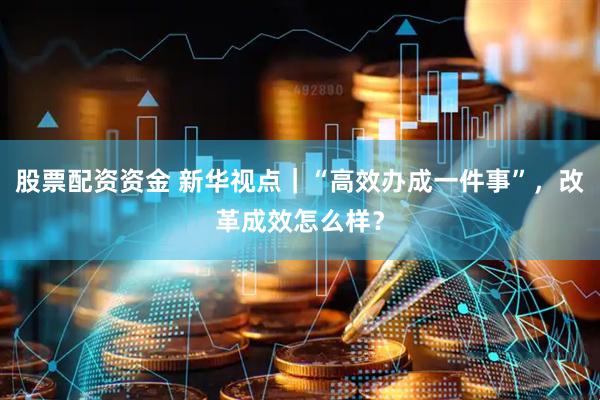股票配资资金 新华视点｜“高效办成一件事”，改革成效怎么样？
