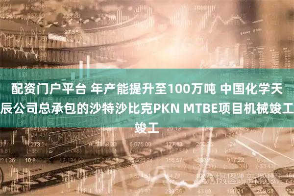 配资门户平台 年产能提升至100万吨 中国化学天辰公司总承包的沙特沙比克PKN MTBE项目机械竣工