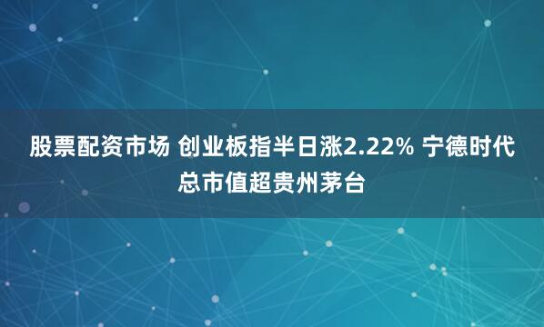股票配资市场 创业板指半日涨2.22% 宁德时代总市值超贵州茅台